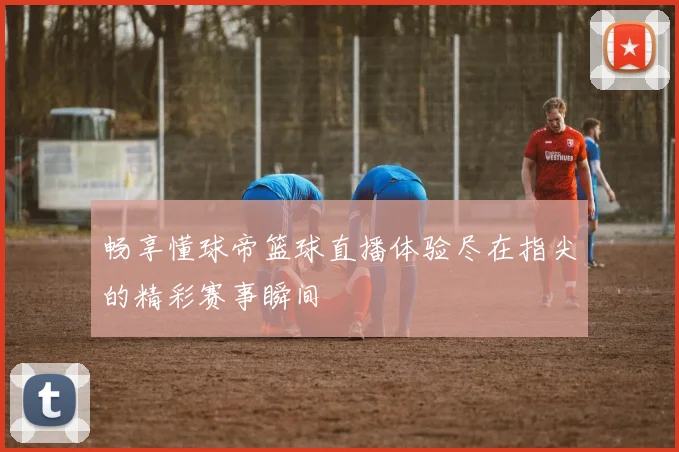 畅享懂球帝篮球直播体验尽在指尖的精彩赛事瞬间