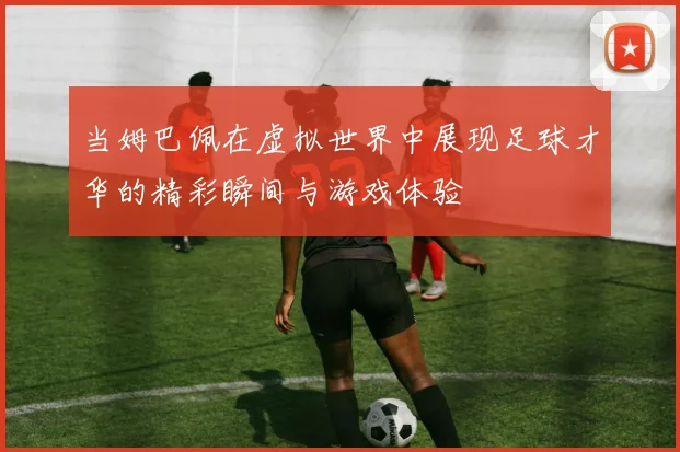 当姆巴佩在虚拟世界中展现足球才华的精彩瞬间与游戏体验