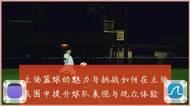 主场篮球的魅力与挑战如何在主场氛围中提升球队表现与观众体验